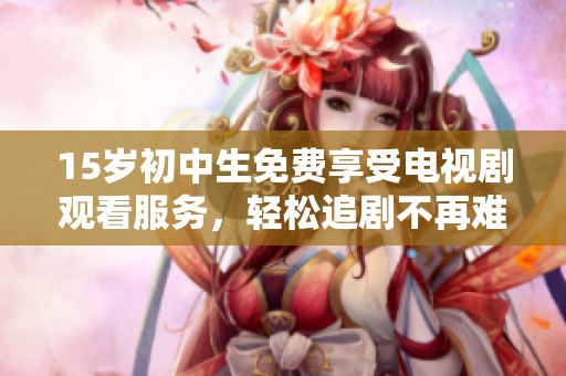 15岁初中生免费享受电视剧观看服务，轻松追剧不再难