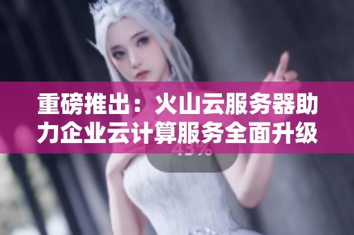 重磅推出：火山云服务器助力企业云计算服务全面升级