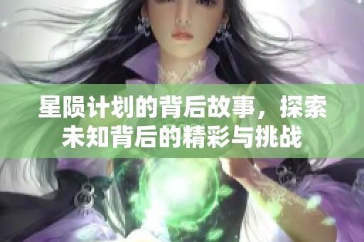 星陨计划的背后故事，探索未知背后的精彩与挑战