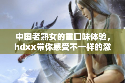 中国老熟女的重囗味体验，hdxx带你感受不一样的激情魅力