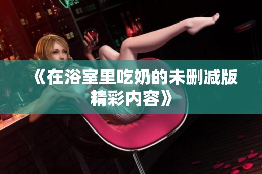《在浴室里吃奶的未删减版精彩内容》
