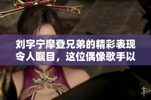 刘宇宁摩登兄弟的精彩表现令人瞩目，这位偶像歌手以才华征服众人