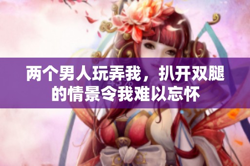 两个男人玩弄我，扒开双腿的情景令我难以忘怀