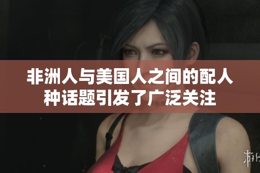 非洲人与美国人之间的配人种话题引发了广泛关注