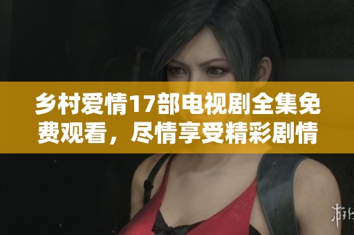 乡村爱情17部电视剧全集免费观看，尽情享受精彩剧情与人物发展