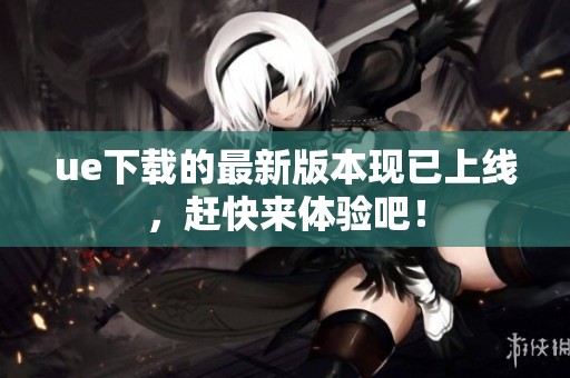 ue下载的最新版本现已上线，赶快来体验吧！