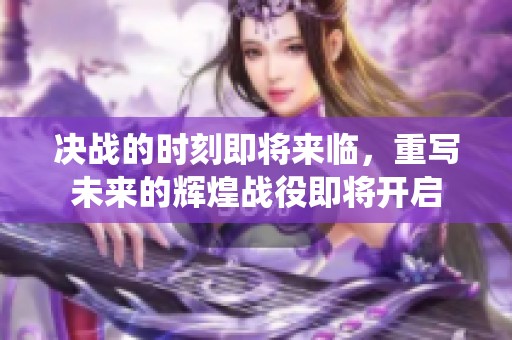 决战的时刻即将来临，重写未来的辉煌战役即将开启