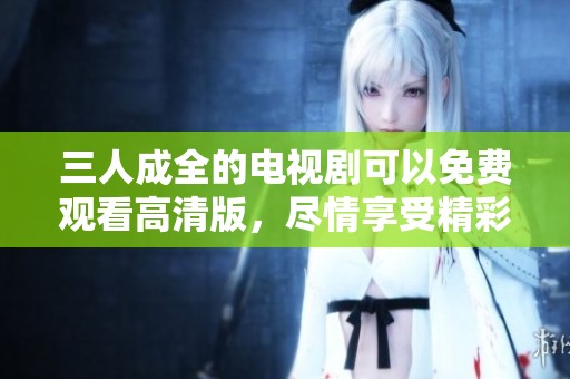 三人成全的电视剧可以免费观看高清版，尽情享受精彩剧情吧！