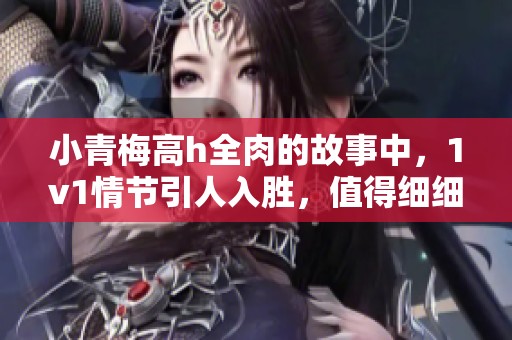 小青梅高h全肉的故事中，1v1情节引人入胜，值得细细品味