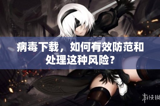 病毒下载，如何有效防范和处理这种风险？