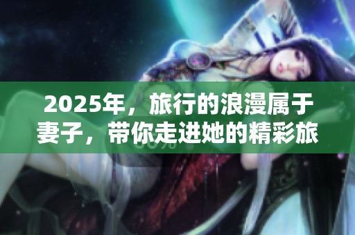 2025年，旅行的浪漫属于妻子，带你走进她的精彩旅程