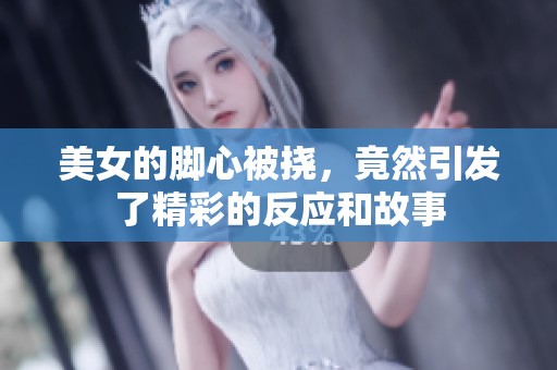 美女的脚心被挠，竟然引发了精彩的反应和故事