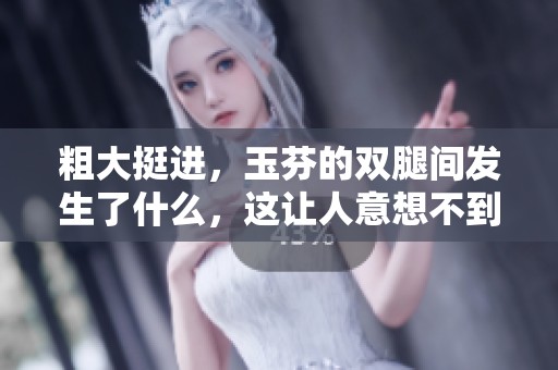 粗大挺进，玉芬的双腿间发生了什么，这让人意想不到。