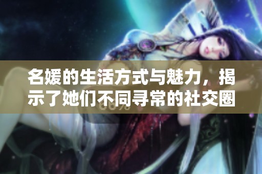 名媛的生活方式与魅力，揭示了她们不同寻常的社交圈子和风采