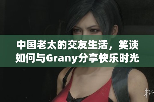 中国老太的交友生活，笑谈如何与Grany分享快乐时光