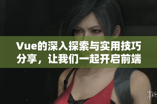 Vue的深入探索与实用技巧分享，让我们一起开启前端开发的新旅程