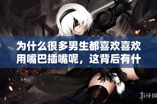 为什么很多男生都喜欢喜欢用嘴巴插嘴呢，这背后有什么原因和心理吗