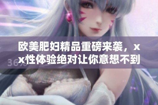 欧美肥妇精品重磅来袭，xx性体验绝对让你意想不到。
