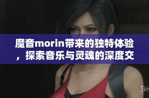 魔音morin带来的独特体验，探索音乐与灵魂的深度交融