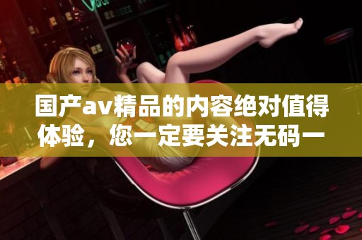 国产**精品的内容绝对值得体验，您一定要关注**一区二区三区相关信息