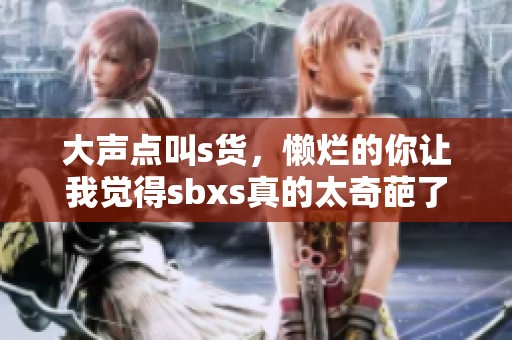 大声点叫s货，懒烂的你让我觉得sbxs真的太奇葩了