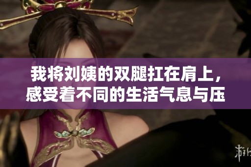 我将刘姨的双腿扛在肩上，感受着不同的生活气息与压力