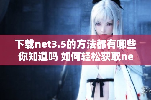 下载net3.5的方法都有哪些你知道吗 如何轻松获取net3.5的下载链接