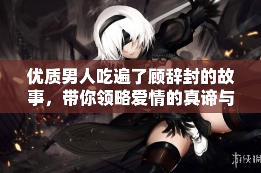 优质男人吃遍了顾辞封的故事，带你领略爱情的真谛与人生的智慧