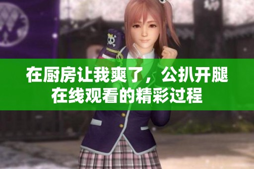 在厨房让我爽了，公扒开腿在线观看的精彩过程