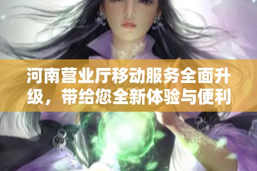 河南营业厅移动服务全面升级，带给您全新体验与便利！