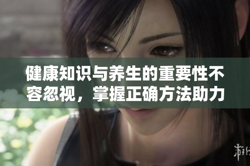 健康知识与养生的重要性不容忽视，掌握正确方法助力身心健康