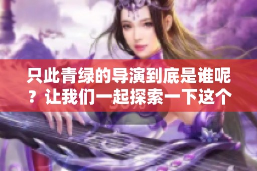 只此青绿的导演到底是谁呢？让我们一起探索一下这个问题吧！