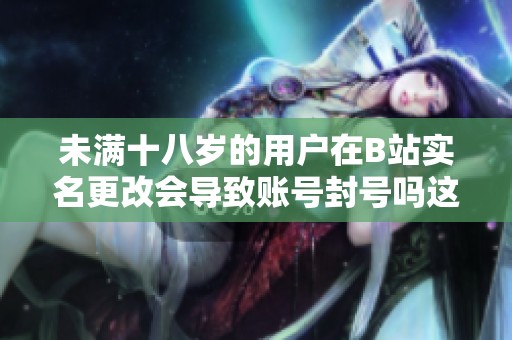 未满十八岁的用户在B站实名更改会导致账号封号吗这个问题值得关注