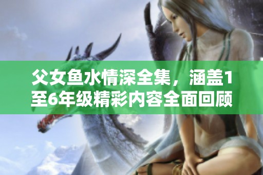 父女鱼水情深全集，涵盖1至6年级精彩内容全面回顾