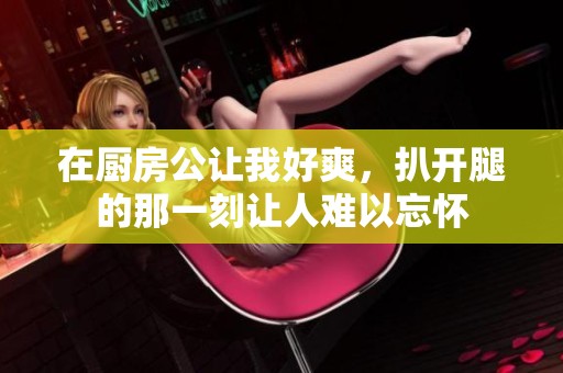 在厨房公让我好爽，扒开腿的那一刻让人难以忘怀