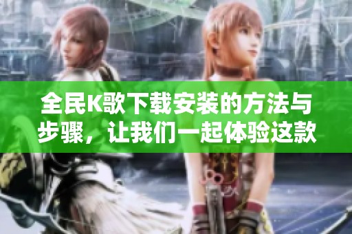 全民K歌下载安装的方法与步骤，让我们一起体验这款热门音乐应用