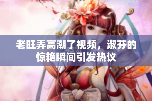 老旺弄高潮了视频，淑芬的惊艳瞬间引发热议