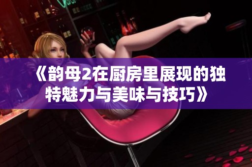 《韵母2在厨房里展现的独特魅力与美味与技巧》