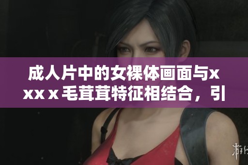 **片中的女裸体画面与xxxⅹ毛茸茸特征相结合，引发观众热议