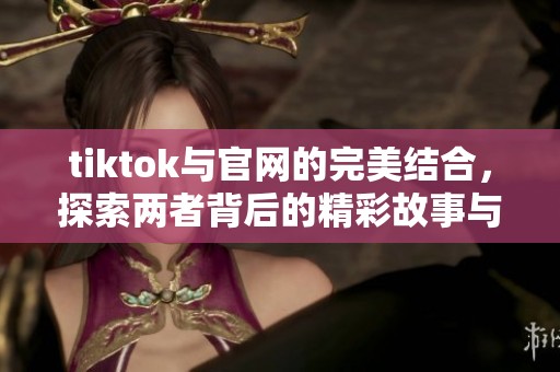 tiktok与官网的完美结合，探索两者背后的精彩故事与潜力