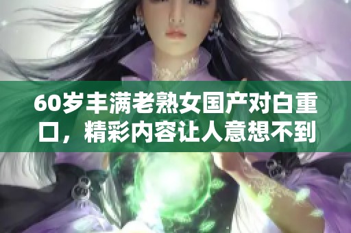 60岁丰满老熟女国产对白重口，精彩内容让人意想不到的体验