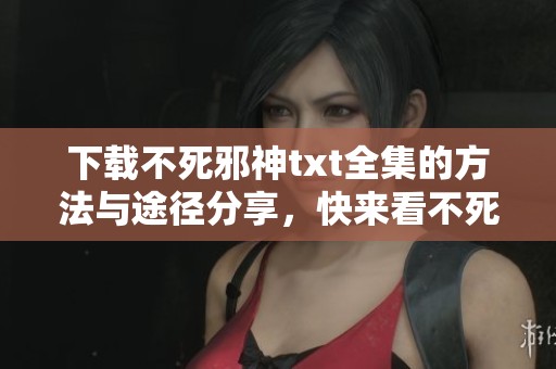 下载不死邪神txt全集的方法与途径分享，快来看不死邪神的精彩内容吧