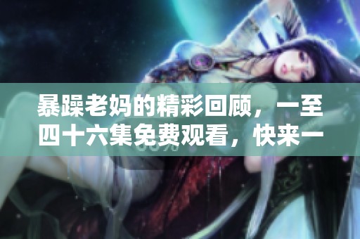 暴躁老妈的精彩回顾，一至四十六集免费观看，快来一起体验吧
