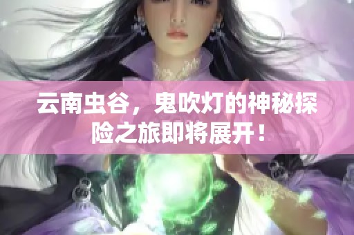 云南虫谷，鬼吹灯的神秘探险之旅即将展开！
