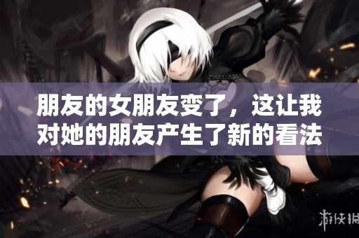 朋友的女朋友变了，这让我对她的朋友产生了新的看法。
