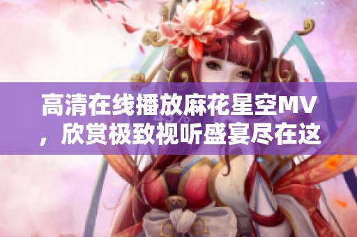 高清在线播放麻花星空MV，欣赏极致视听盛宴尽在这里