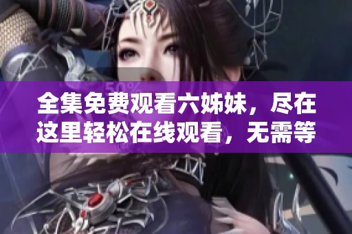 全集免费观看六姊妹，尽在这里轻松在线观看，无需等待与注册