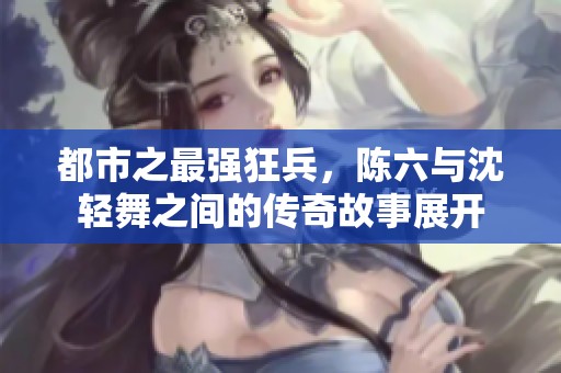 都市之最强狂兵，陈六与沈轻舞之间的传奇故事展开
