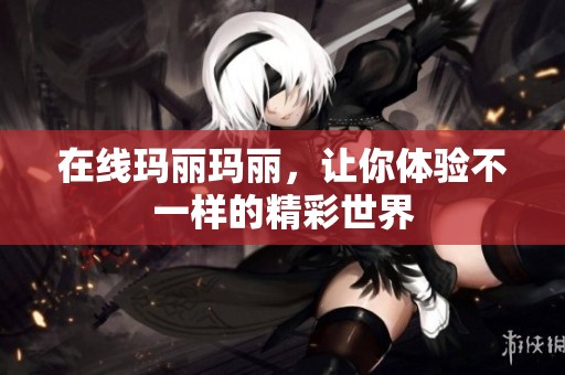 在线玛丽玛丽，让你体验不一样的精彩世界
