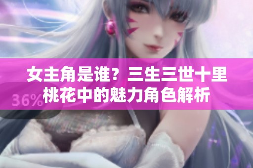 女主角是谁？三生三世十里桃花中的魅力角色解析